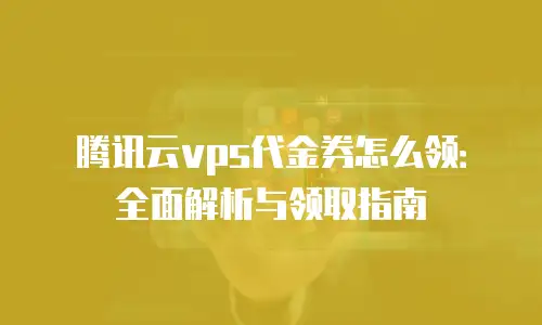 腾讯云vps代金券怎么领：全面解析与领取指南