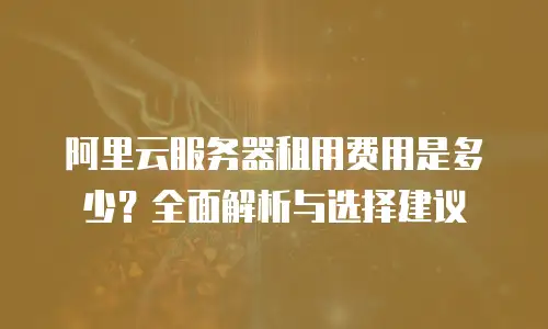 阿里云服务器租用费用是多少？全面解析与选择建议