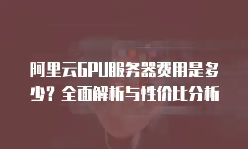 阿里云GPU服务器费用是多少？全面解析与性价比分析