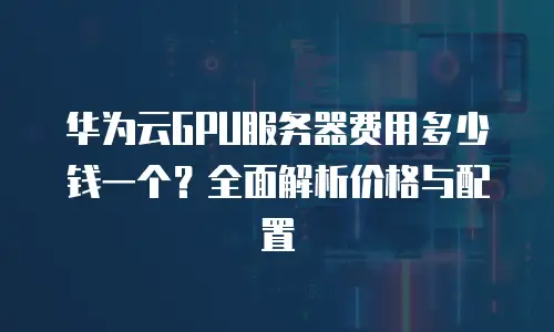 华为云GPU服务器费用多少钱一个？全面解析价格与配置