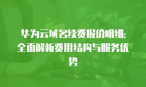 华为云域名续费报价明细：全面解析费用结构与服务优势