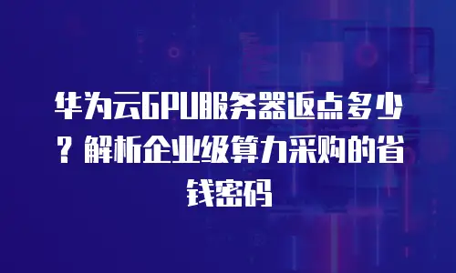 华为云GPU服务器返点多少？解析企业级算力采购的省钱密码