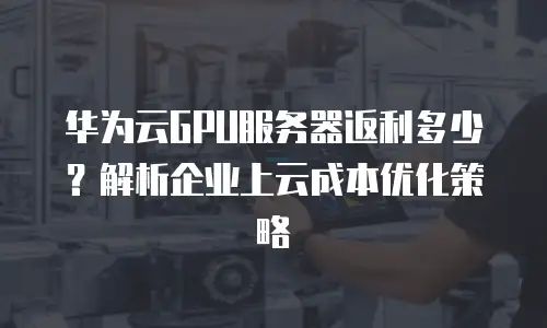 华为云GPU服务器返利多少？解析企业上云成本优化策略