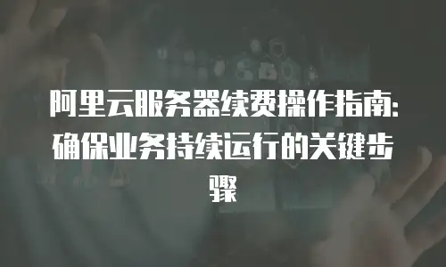 阿里云服务器续费操作指南：确保业务持续运行的关键步骤