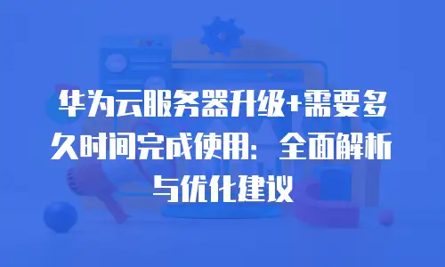 华为云服务器升级+需要多久时间完成使用：全面解析与优化建议