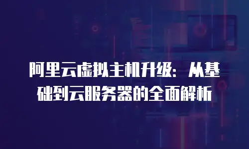 阿里云虚拟主机升级：从基础到云服务器的全面解析