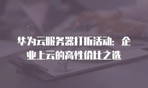 华为云服务器打折活动：企业上云的高性价比之选