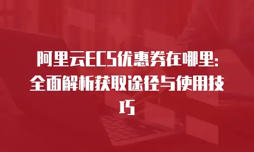 阿里云ECS优惠券在哪里：全面解析获取途径与使用技巧