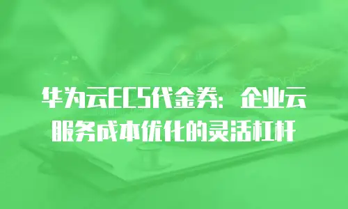 华为云ECS代金券：企业云服务成本优化的灵活杠杆