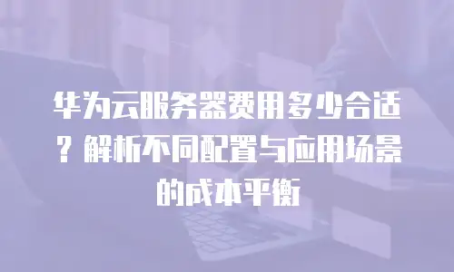 华为云服务器费用多少合适？解析不同配置与应用场景的成本平衡