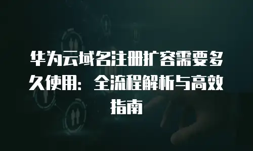 华为云域名注册扩容需要多久使用：全流程解析与高效指南