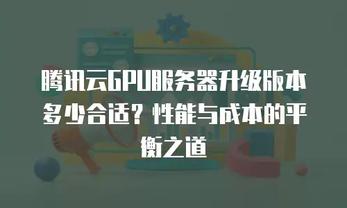 腾讯云GPU服务器升级版本多少合适？性能与成本的平衡之道