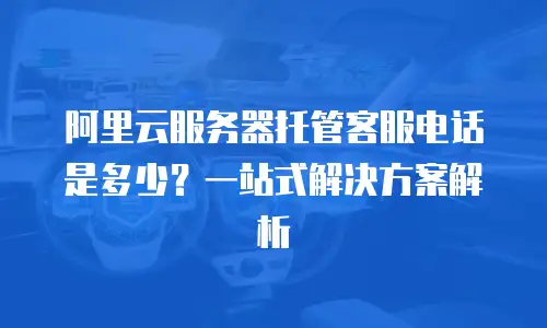 阿里云服务器托管客服电话是多少？一站式解决方案解析