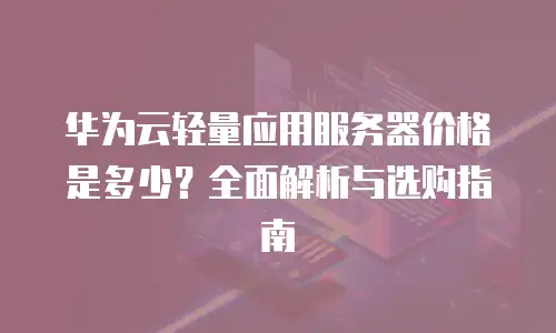 华为云轻量应用服务器价格是多少？全面解析与选购指南