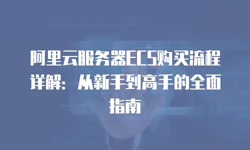 阿里云服务器ECS购买流程详解：从新手到高手的全面指南