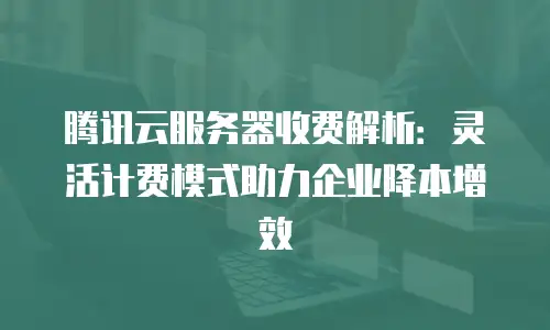 腾讯云服务器收费解析：灵活计费模式助力企业降本增效