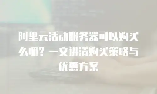 阿里云活动服务器可以购买么嘛？一文讲清购买策略与优惠方案
