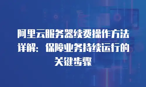 阿里云服务器续费操作方法详解：保障业务持续运行的关键步骤