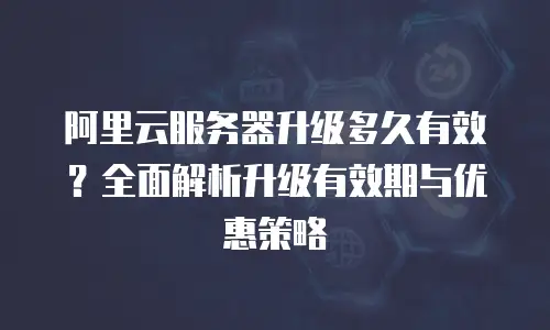 阿里云服务器升级多久有效？全面解析升级有效期与优惠策略