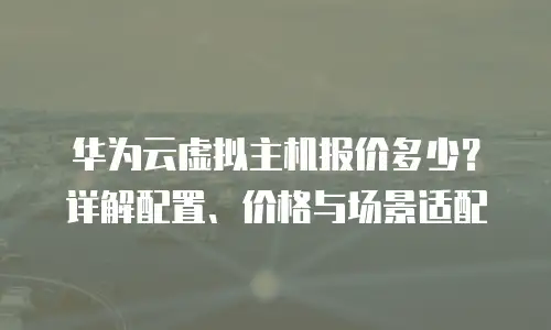 华为云虚拟主机报价多少？详解配置、价格与场景适配