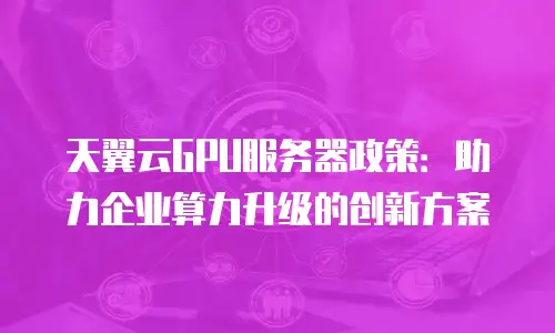 天翼云GPU服务器政策：助力企业算力升级的创新方案