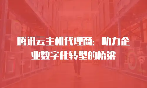 腾讯云主机代理商：助力企业数字化转型的桥梁