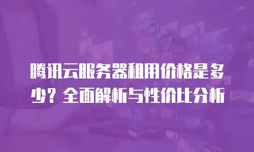 腾讯云服务器租用价格是多少？全面解析与性价比分析