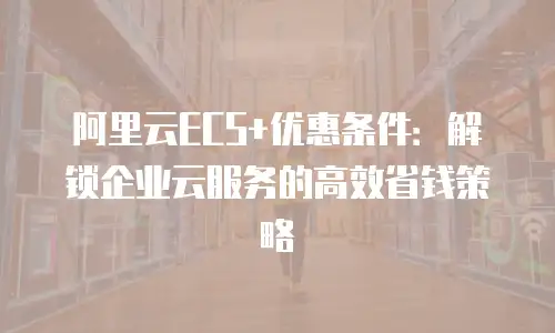 阿里云ECS+优惠条件：解锁企业云服务的高效省钱策略
