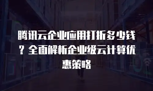 腾讯云企业应用打折多少钱？全面解析企业级云计算优惠策略