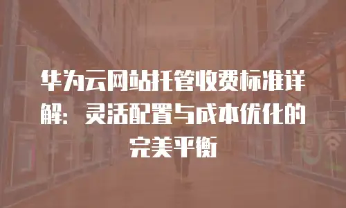 华为云网站托管收费标准详解：灵活配置与成本优化的完美平衡