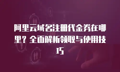 阿里云域名注册代金券在哪里？全面解析领取与使用技巧