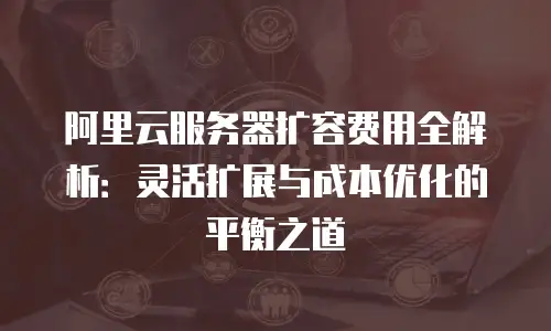 阿里云服务器扩容费用全解析：灵活扩展与成本优化的平衡之道