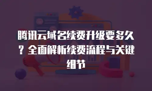 腾讯云域名续费升级要多久？全面解析续费流程与关键细节