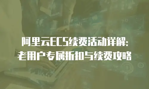 阿里云ECS续费活动详解：老用户专属折扣与续费攻略