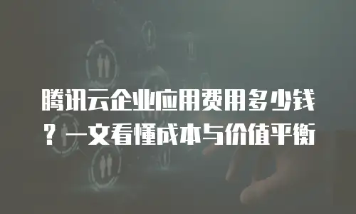 腾讯云企业应用费用多少钱？一文看懂成本与价值平衡
