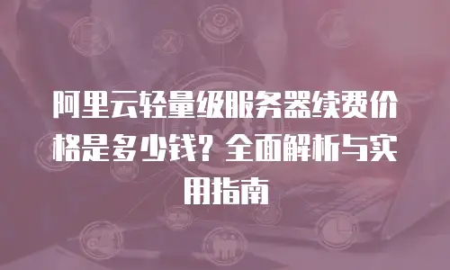 阿里云轻量级服务器续费价格是多少钱？全面解析与实用指南