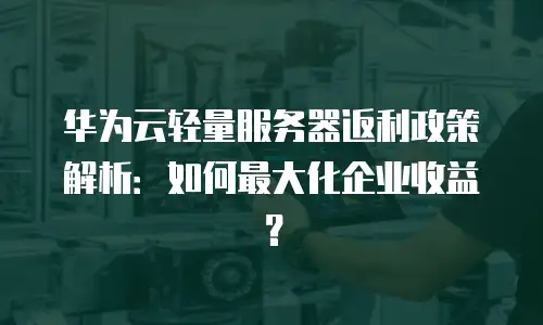 华为云轻量服务器返利政策解析：如何最大化企业收益？