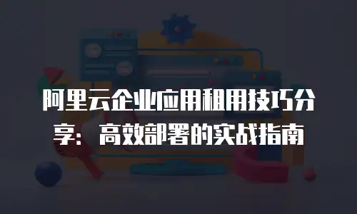阿里云企业应用租用技巧分享：高效部署的实战指南