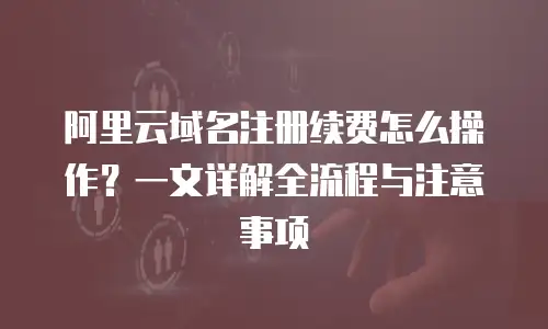 阿里云域名注册续费怎么操作？一文详解全流程与注意事项