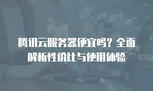 腾讯云服务器便宜吗？全面解析性价比与使用体验