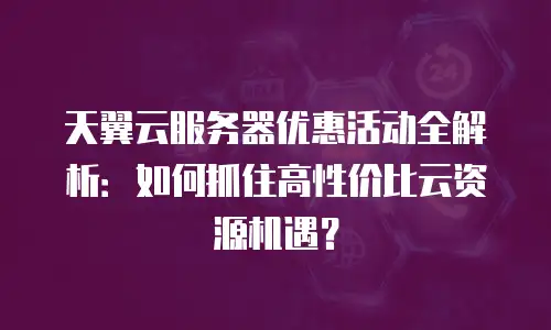 天翼云服务器优惠活动全解析：如何抓住高性价比云资源机遇？