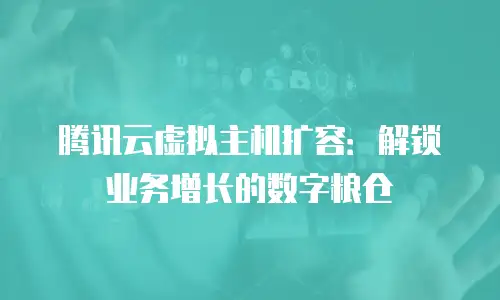 腾讯云虚拟主机扩容：解锁业务增长的数字粮仓