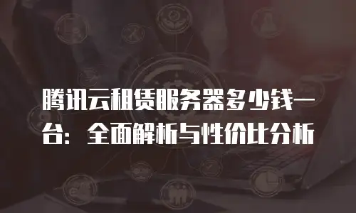 腾讯云租赁服务器多少钱一台：全面解析与性价比分析