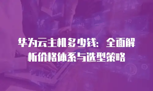 华为云主机多少钱：全面解析价格体系与选型策略