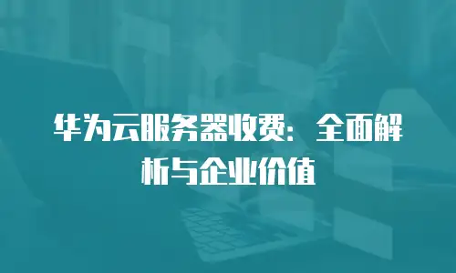 华为云服务器收费：全面解析与企业价值