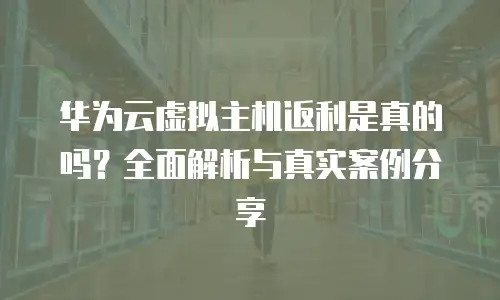 华为云虚拟主机返利是真的吗？全面解析与真实案例分享
