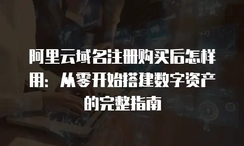 阿里云域名注册购买后怎样用：从零开始搭建数字资产的完整指南