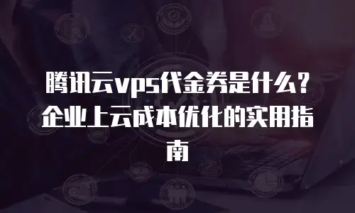 腾讯云vps代金券是什么？企业上云成本优化的实用指南