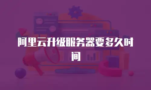 阿里云升级服务器要多久时间