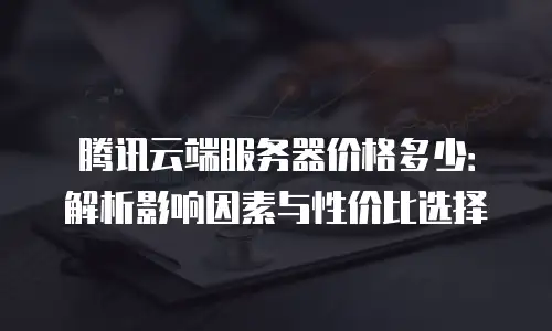 腾讯云端服务器价格多少：解析影响因素与性价比选择
